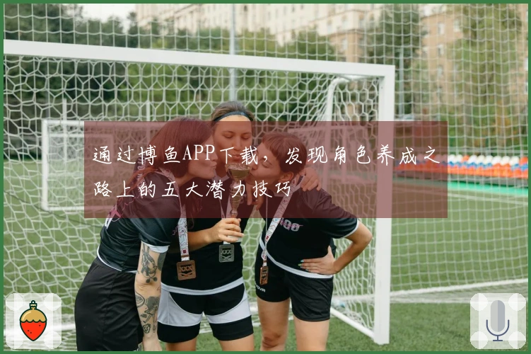 通过博鱼APP下载，发现角色养成之路上的五大潜力技巧