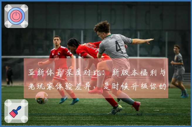 亚新体育深度对比：新版本福利与老玩家体验差异，是时候升级你的游戏姿势了！