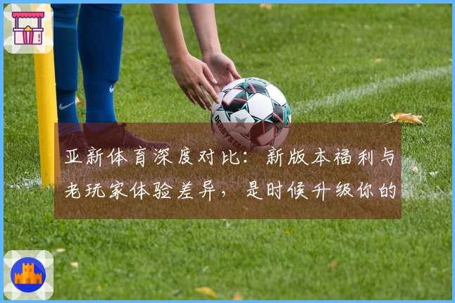亚新体育深度对比:新版本福利与老玩家体验差异,是时候升级你的游戏姿势了!