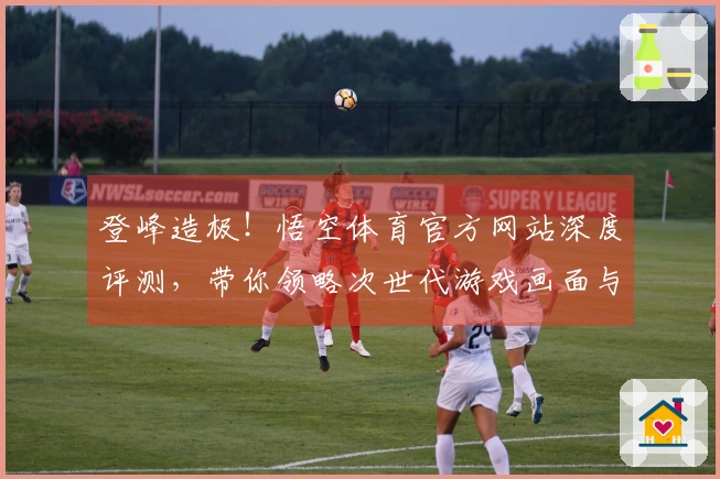 登峰造极!悟空体育官方网站深度评测,带你领略次世代游戏画面与玩法革新