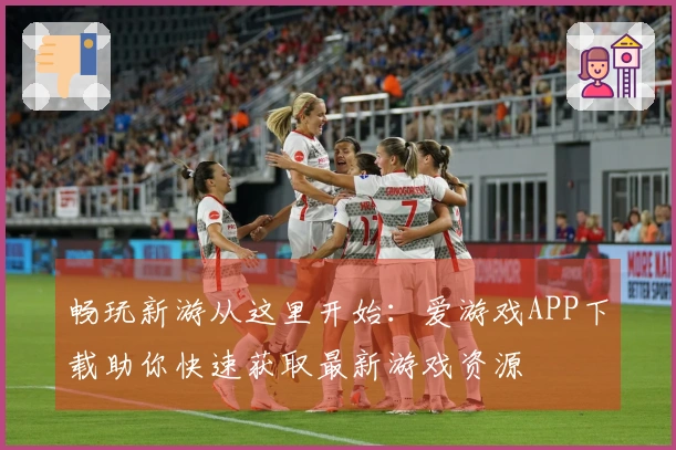 畅玩新游从这里开始：爱游戏APP下载助你快速获取最新游戏资源