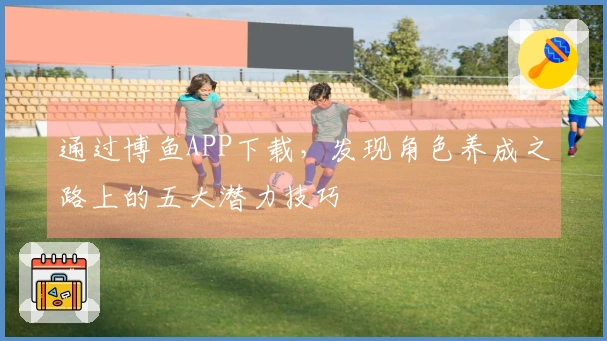 通过博鱼APP下载，发现角色养成之路上的五大潜力技巧